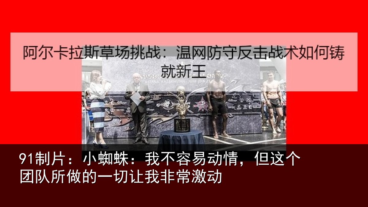91制片：小蜘蛛：我不容易动情，但这个团队所做的一切让我非常激动