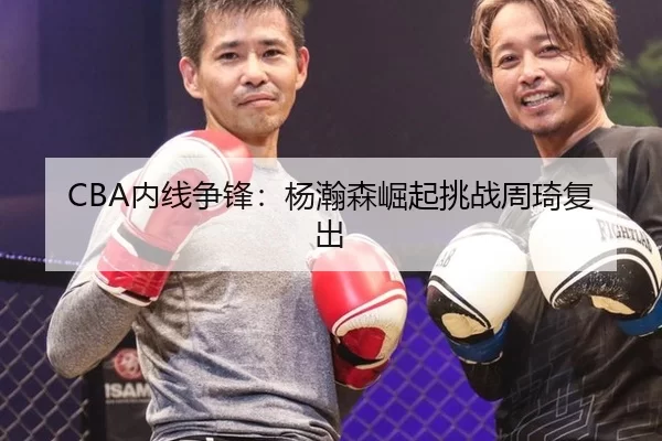 CBA内线争锋：杨瀚森崛起挑战周琦复出