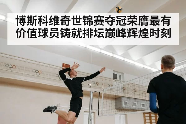 博斯科维奇世锦赛夺冠荣膺最有价值球员铸就排坛巅峰辉煌时刻