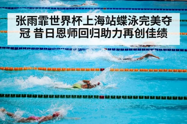 张雨霏世界杯上海站蝶泳完美夺冠 昔日恩师回归助力再创佳绩