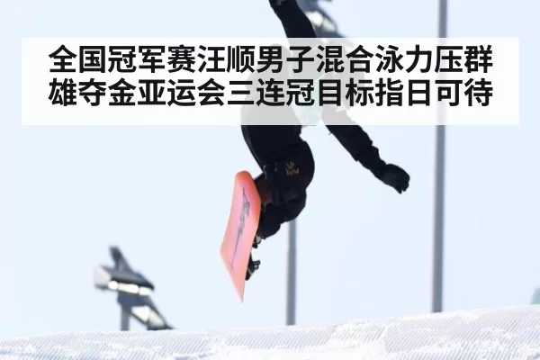 全国冠军赛汪顺男子混合泳力压群雄夺金亚运会三连冠目标指日可待