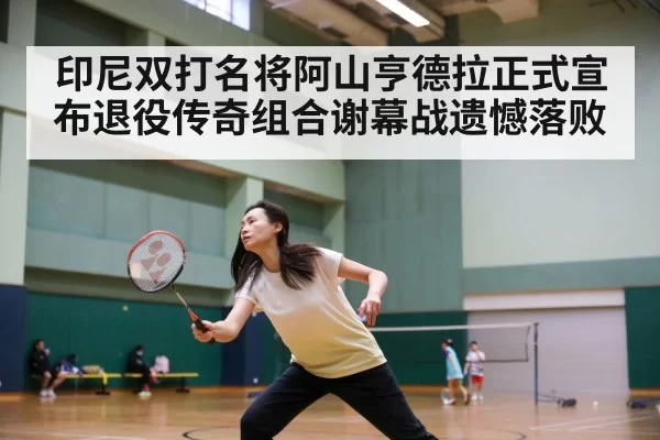 印尼双打名将阿山亨德拉正式宣布退役传奇组合谢幕战遗憾落败