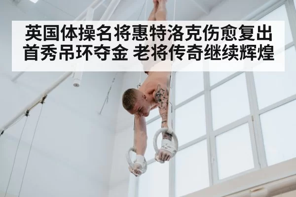 英国体操名将惠特洛克伤愈复出首秀吊环夺金 老将传奇继续辉煌