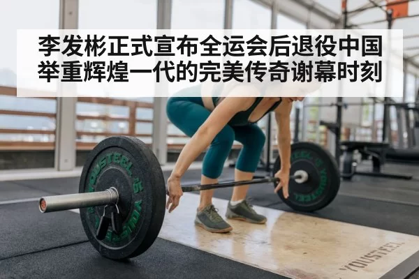 李发彬正式宣布全运会后退役中国举重辉煌一代的完美传奇谢幕时刻