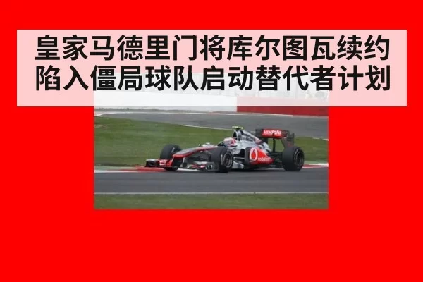 皇家马德里门将库尔图瓦续约陷入僵局球队启动替代者计划