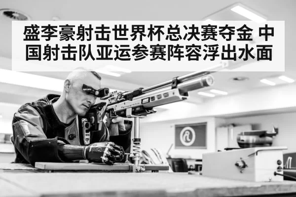 盛李豪射击世界杯总决赛夺金 中国射击队亚运参赛阵容浮出水面